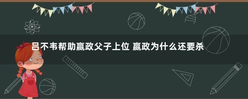 吕不韦帮助嬴政父子上位 嬴政为什么还要杀吕不韦